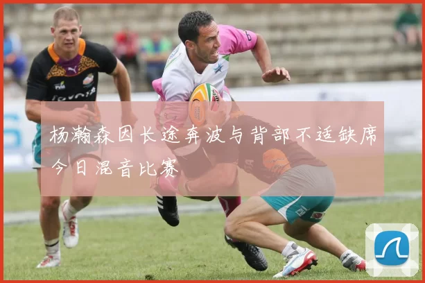 杨瀚森因长途奔波与背部不适缺席今日混音比赛