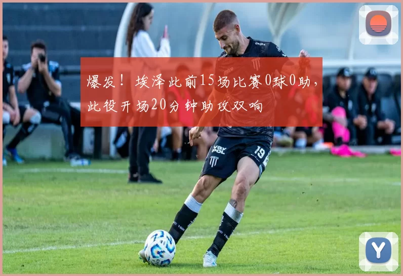 爆发！埃泽此前15场比赛0球0助，此役开场20分钟助攻双响