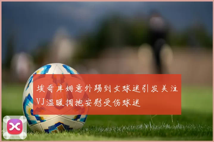 埃奇库姆意外踢到女球迷引发关注VJ温暖拥抱安慰受伤球迷