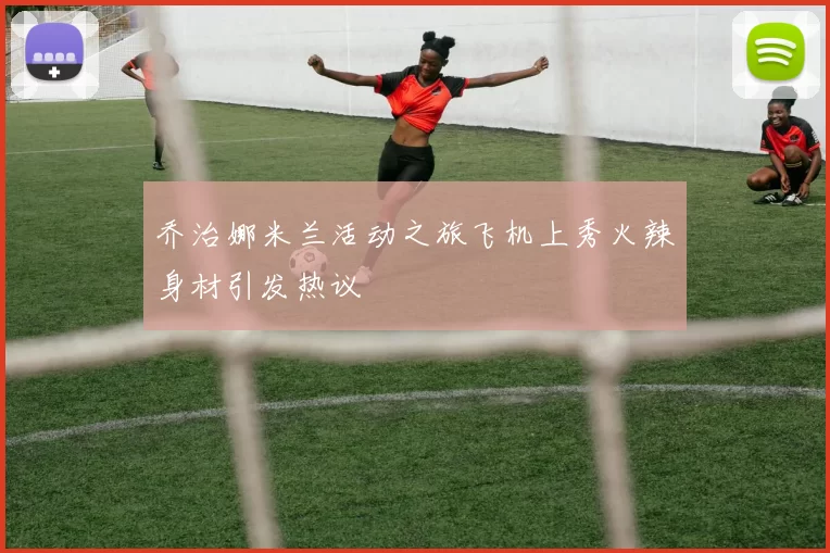 乔治娜米兰活动之旅飞机上秀火辣身材引发热议