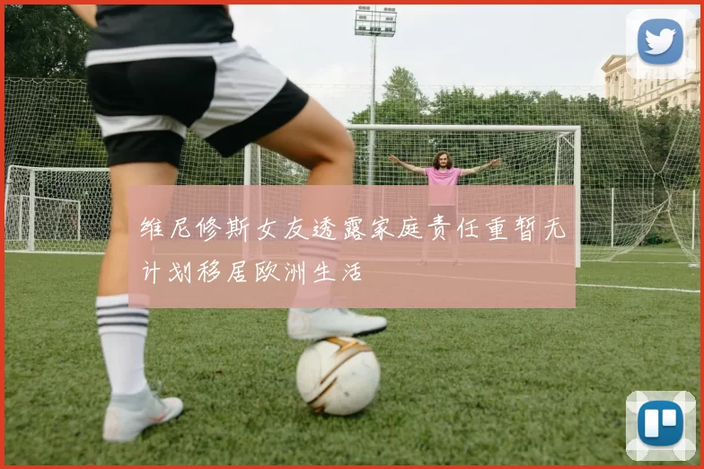 维尼修斯女友透露家庭责任重暂无计划移居欧洲生活