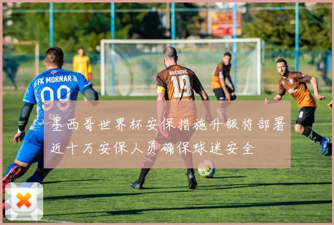墨西哥世界杯安保措施升级将部署近十万安保人员确保球迷安全