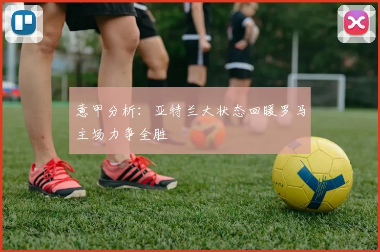 意甲分析：亚特兰大状态回暖罗马主场力争全胜