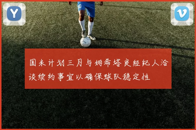 国米计划三月与姆希塔良经纪人洽谈续约事宜以确保球队稳定性