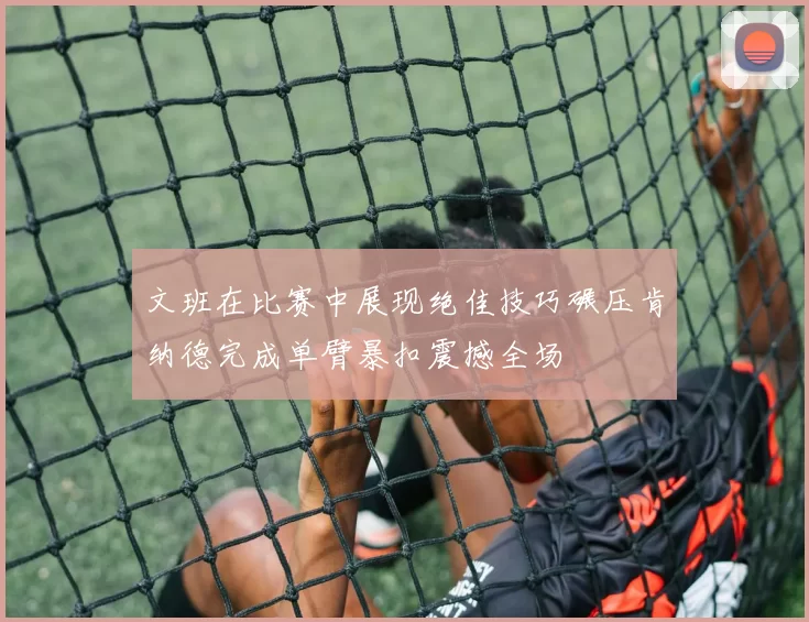 文班在比赛中展现绝佳技巧碾压肯纳德完成单臂暴扣震撼全场