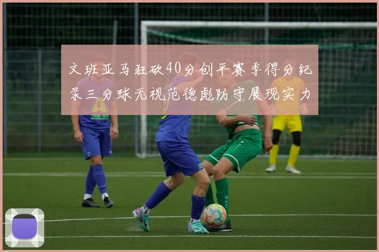 文班亚马狂砍40分创平赛季得分纪录三分球无视范德彪防守展现实力
