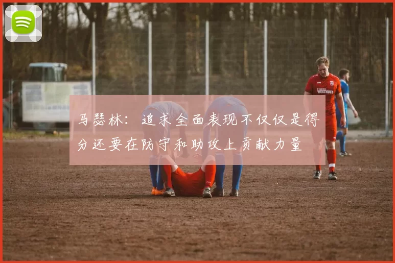 马瑟林：追求全面表现不仅仅是得分还要在防守和助攻上贡献力量